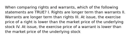 When comparing rights and warrants, which of the following statements are TRUE? I. Rights are longer term than warrants II. Warrants are longer term than rights III. At issue, the exercise price of a right is lower than the market price of the underlying stock IV. At issue, the exercise price of a warrant is lower than the market price of the underlying stock