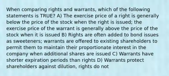 When comparing rights and warrants, which of the following statements is TRUE? A) The exercise price of a right is generally below the price of the stock when the right is issued; the exercise price of the warrant is generally above the price of the stock when it is issued B) Rights are often added to bond issues as sweeteners; warrants are offered to existing shareholders to permit them to maintain their proportionate interest in the company when additional shares are issued C) Warrants have shorter expiration periods than rights D) Warrants protect shareholders against dilution, rights do not