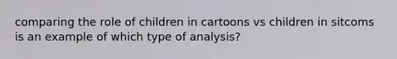 comparing the role of children in cartoons vs children in sitcoms is an example of which type of analysis?