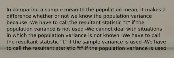 In comparing a sample mean to the population mean, it makes a difference whether or not we know the population variance because -We have to call the resultant statistic "z" if the population variance is not used -We cannot deal with situations in which the population variance is not known -We have to call the resultant statistic "t" if the sample variance is used -We have to call the resultant statistic "t" if the population variance is used