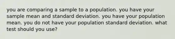 you are comparing a sample to a population. you have your sample mean and <a href='https://www.questionai.com/knowledge/kqGUr1Cldy-standard-deviation' class='anchor-knowledge'>standard deviation</a>. you have your population mean. you do not have your population standard deviation. what test should you use?