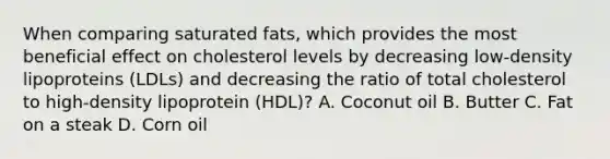 When comparing saturated fats, which provides the most beneficial effect on cholesterol levels by decreasing low-density lipoproteins (LDLs) and decreasing the ratio of total cholesterol to high-density lipoprotein (HDL)? A. Coconut oil B. Butter C. Fat on a steak D. Corn oil