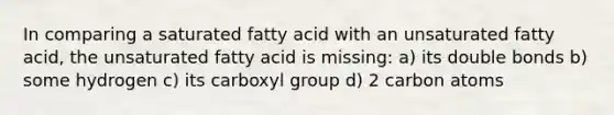 In comparing a saturated fatty acid with an unsaturated fatty acid, the unsaturated fatty acid is missing: a) its double bonds b) some hydrogen c) its carboxyl group d) 2 carbon atoms