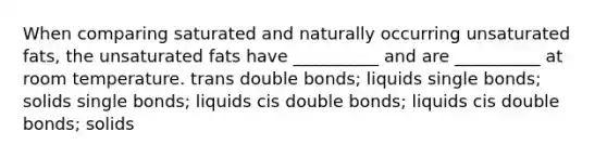 When comparing saturated and naturally occurring unsaturated fats, the unsaturated fats have __________ and are __________ at room temperature. trans double bonds; liquids single bonds; solids single bonds; liquids cis double bonds; liquids cis double bonds; solids