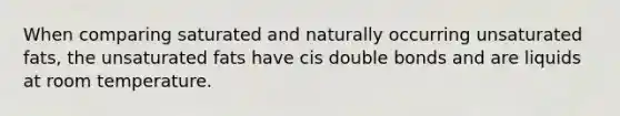 When comparing saturated and naturally occurring unsaturated fats, the unsaturated fats have cis double bonds and are liquids at room temperature.