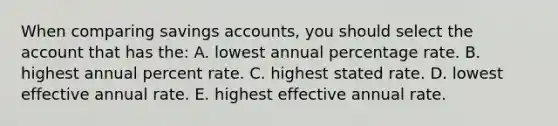 When comparing savings accounts, you should select the account that has the: A. lowest annual percentage rate. B. highest annual percent rate. C. highest stated rate. D. lowest effective annual rate. E. highest effective annual rate.