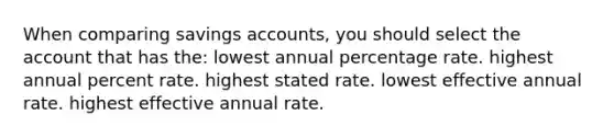 When comparing savings accounts, you should select the account that has the: lowest annual percentage rate. highest annual percent rate. highest stated rate. lowest effective annual rate. highest effective annual rate.