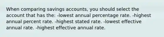 When comparing savings accounts, you should select the account that has the: -lowest annual percentage rate. -highest annual percent rate. -highest stated rate. -lowest effective annual rate. -highest effective annual rate.