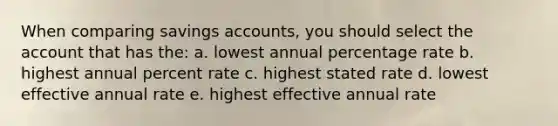 When comparing savings accounts, you should select the account that has the: a. lowest annual percentage rate b. highest annual percent rate c. highest stated rate d. lowest effective annual rate e. highest effective annual rate