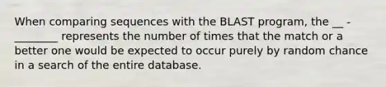 When comparing sequences with the BLAST program, the __ - ________ represents the number of times that the match or a better one would be expected to occur purely by random chance in a search of the entire database.