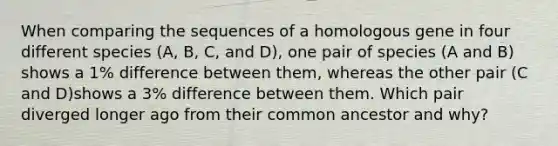 When comparing the sequences of a homologous gene in four different species (A, B, C, and D), one pair of species (A and B) shows a 1% difference between them, whereas the other pair (C and D)shows a 3% difference between them. Which pair diverged longer ago from their common ancestor and why?