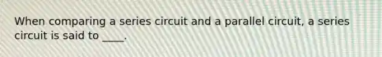 When comparing a series circuit and a parallel circuit, a series circuit is said to ____.