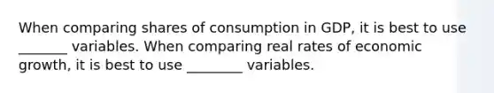 When comparing shares of consumption in GDP, it is best to use _______ variables. When comparing real rates of economic growth, it is best to use ________ variables.