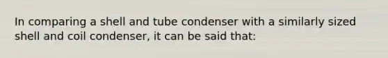 In comparing a shell and tube condenser with a similarly sized shell and coil condenser, it can be said that: