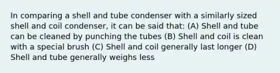 In comparing a shell and tube condenser with a similarly sized shell and coil condenser, it can be said that: (A) Shell and tube can be cleaned by punching the tubes (B) Shell and coil is clean with a special brush (C) Shell and coil generally last longer (D) Shell and tube generally weighs less