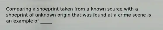 Comparing a shoeprint taken from a known source with a shoeprint of unknown origin that was found at a crime scene is an example of _____