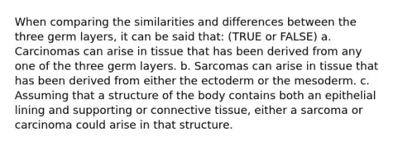 When comparing the similarities and differences between the three germ layers, it can be said that: (TRUE or FALSE) a. Carcinomas can arise in tissue that has been derived from any one of the three germ layers. b. Sarcomas can arise in tissue that has been derived from either the ectoderm or the mesoderm. c. Assuming that a structure of the body contains both an epithelial lining and supporting or connective tissue, either a sarcoma or carcinoma could arise in that structure.