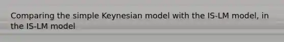 Comparing the simple Keynesian model with the IS-LM model, in the IS-LM model