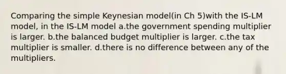 Comparing the simple Keynesian model(in Ch 5)with the IS-LM model, in the IS-LM model a.the government spending multiplier is larger. b.the balanced budget multiplier is larger. c.the tax multiplier is smaller. d.there is no difference between any of the multipliers.