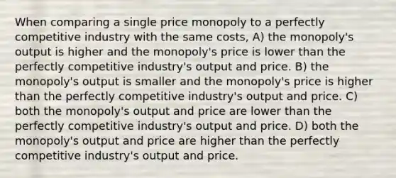 When comparing a single price monopoly to a perfectly competitive industry with the same costs, A) the monopoly's output is higher and the monopoly's price is lower than the perfectly competitive industry's output and price. B) the monopoly's output is smaller and the monopoly's price is higher than the perfectly competitive industry's output and price. C) both the monopoly's output and price are lower than the perfectly competitive industry's output and price. D) both the monopoly's output and price are higher than the perfectly competitive industry's output and price.