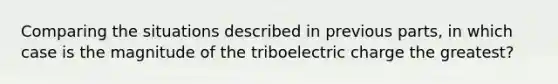 Comparing the situations described in previous parts, in which case is the magnitude of the triboelectric charge the greatest?