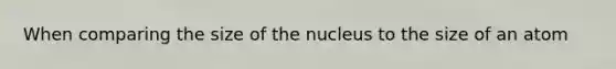 When comparing the size of the nucleus to the size of an atom