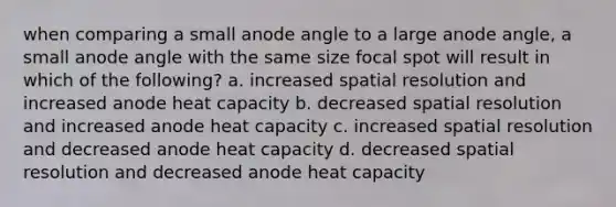 when comparing a small anode angle to a large anode angle, a small anode angle with the same size focal spot will result in which of the following? a. increased spatial resolution and increased anode heat capacity b. decreased spatial resolution and increased anode heat capacity c. increased spatial resolution and decreased anode heat capacity d. decreased spatial resolution and decreased anode heat capacity