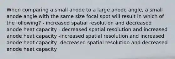 When comparing a small anode to a large anode angle, a small anode angle with the same size focal spot will result in which of the following? - increased spatial resolution and decreased anode heat capacity - decreased spatial resolution and increased anode heat capacity -increased spatial resolution and increased anode heat capacity -decreased spatial resolution and decreased anode heat capacity