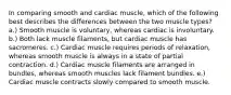 In comparing smooth and cardiac muscle, which of the following best describes the differences between the two muscle types? a.) Smooth muscle is voluntary, whereas cardiac is involuntary. b.) Both lack muscle filaments, but cardiac muscle has sacromeres. c.) Cardiac muscle requires periods of relaxation, whereas smooth muscle is always in a state of partial contraction. d.) Cardiac muscle filaments are arranged in bundles, whereas smooth muscles lack filament bundles. e.) Cardiac muscle contracts slowly compared to smooth muscle.