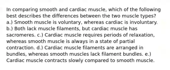 In comparing smooth and cardiac muscle, which of the following best describes the differences between the two muscle types? a.) Smooth muscle is voluntary, whereas cardiac is involuntary. b.) Both lack muscle filaments, but cardiac muscle has sacromeres. c.) Cardiac muscle requires periods of relaxation, whereas smooth muscle is always in a state of partial contraction. d.) Cardiac muscle filaments are arranged in bundles, whereas smooth muscles lack filament bundles. e.) Cardiac muscle contracts slowly compared to smooth muscle.