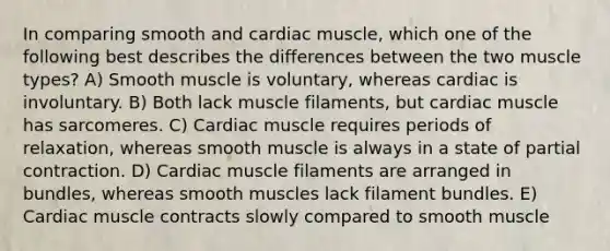 In comparing smooth and cardiac muscle, which one of the following best describes the differences between the two muscle types? A) Smooth muscle is voluntary, whereas cardiac is involuntary. B) Both lack muscle filaments, but cardiac muscle has sarcomeres. C) Cardiac muscle requires periods of relaxation, whereas smooth muscle is always in a state of partial contraction. D) Cardiac muscle filaments are arranged in bundles, whereas smooth muscles lack filament bundles. E) Cardiac muscle contracts slowly compared to smooth muscle