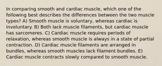 In comparing smooth and cardiac muscle, which one of the following best describes the differences between the two muscle types? A) Smooth muscle is voluntary, whereas cardiac is involuntary. B) Both lack muscle filaments, but cardiac muscle has sarcomeres. C) Cardiac muscle requires periods of relaxation, whereas smooth muscle is always in a state of partial contraction. D) Cardiac muscle filaments are arranged in bundles, whereas smooth muscles lack filament bundles. E) Cardiac muscle contracts slowly compared to smooth muscle.