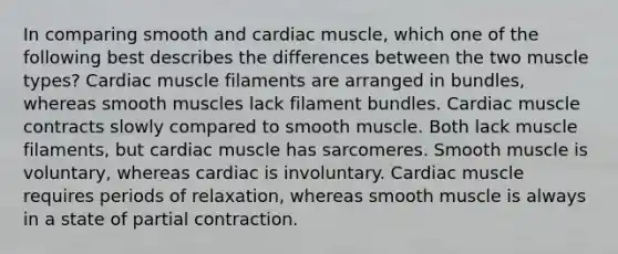 In comparing smooth and cardiac muscle, which one of the following best describes the differences between the two muscle types? Cardiac muscle filaments are arranged in bundles, whereas smooth muscles lack filament bundles. Cardiac muscle contracts slowly compared to smooth muscle. Both lack muscle filaments, but cardiac muscle has sarcomeres. Smooth muscle is voluntary, whereas cardiac is involuntary. Cardiac muscle requires periods of relaxation, whereas smooth muscle is always in a state of partial contraction.