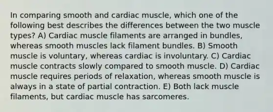 In comparing smooth and cardiac muscle, which one of the following best describes the differences between the two muscle types? A) Cardiac muscle filaments are arranged in bundles, whereas smooth muscles lack filament bundles. B) Smooth muscle is voluntary, whereas cardiac is involuntary. C) Cardiac muscle contracts slowly compared to smooth muscle. D) Cardiac muscle requires periods of relaxation, whereas smooth muscle is always in a state of partial contraction. E) Both lack muscle filaments, but cardiac muscle has sarcomeres.