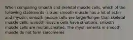 When comparing smooth and skeletal muscle cells, which of the following statements is true: smooth muscle has a lot of actin and myosin; smooth muscle cells are larger/longer than skeletal muscle cells; smooth muscle cells have striations; smooth muscle cells are multinucleated; The myofilaments in smooth muscle do not form sarcomeres