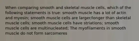 When comparing smooth and skeletal muscle cells, which of the following statements is true: smooth muscle has a lot of actin and myosin; smooth muscle cells are larger/longer than skeletal muscle cells; smooth muscle cells have striations; smooth muscle cells are multinucleated; The myofilaments in smooth muscle do not form sarcomeres