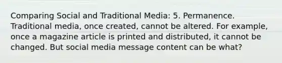 Comparing Social and Traditional Media: 5. Permanence. Traditional media, once created, cannot be altered. For example, once a magazine article is printed and distributed, it cannot be changed. But social media message content can be what?