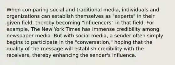 When comparing social and traditional media, individuals and organizations can establish themselves as "experts" in their given field, thereby becoming "influencers" in that field. For example, The New York Times has immense credibility among newspaper media. But with social media, a sender often simply begins to participate in the "conversation," hoping that the quality of the message will establish credibility with the receivers, thereby enhancing the sender's influence.