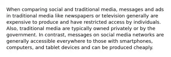 When comparing social and traditional media, messages and ads in traditional media like newspapers or television generally are expensive to produce and have restricted access by individuals. Also, traditional media are typically owned privately or by the government. In contrast, messages on social media networks are generally accessible everywhere to those with smartphones, computers, and tablet devices and can be produced cheaply.