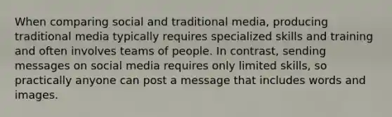 When comparing social and traditional media, producing traditional media typically requires specialized skills and training and often involves teams of people. In contrast, sending messages on social media requires only limited skills, so practically anyone can post a message that includes words and images.