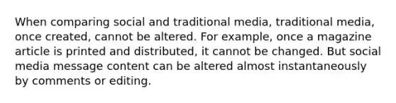 When comparing social and traditional media, traditional media, once created, cannot be altered. For example, once a magazine article is printed and distributed, it cannot be changed. But social media message content can be altered almost instantaneously by comments or editing.