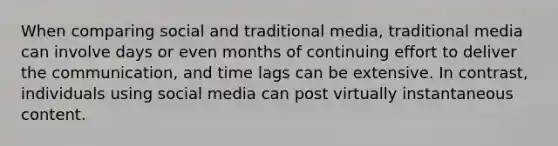 When comparing social and traditional media, traditional media can involve days or even months of continuing effort to deliver the communication, and time lags can be extensive. In contrast, individuals using social media can post virtually instantaneous content.