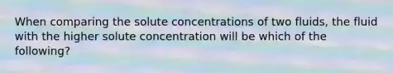 When comparing the solute concentrations of two fluids, the fluid with the higher solute concentration will be which of the following?