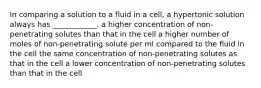 In comparing a solution to a fluid in a cell, a hypertonic solution always has ____________. a higher concentration of non-penetrating solutes than that in the cell a higher number of moles of non-penetrating solute per ml compared to the fluid in the cell the same concentration of non-penetrating solutes as that in the cell a lower concentration of non-penetrating solutes than that in the cell