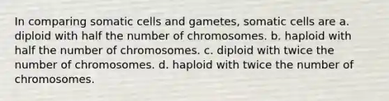 In comparing somatic cells and gametes, somatic cells are a. diploid with half the number of chromosomes. b. haploid with half the number of chromosomes. c. diploid with twice the number of chromosomes. d. haploid with twice the number of chromosomes.