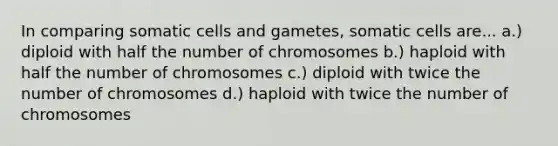 In comparing somatic cells and gametes, somatic cells are... a.) diploid with half the number of chromosomes b.) haploid with half the number of chromosomes c.) diploid with twice the number of chromosomes d.) haploid with twice the number of chromosomes