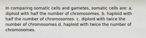 In comparing somatic cells and gametes, somatic cells are: a. diploid with half the number of chromosomes. b. haploid with half the number of chromosomes. c. diploid with twice the number of chromosomes d. haploid with twice the number of chromosomes.