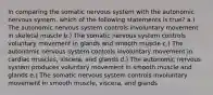 In comparing the somatic nervous system with the autonomic nervous system, which of the following statements is true? a.) The autonomic nervous system controls involuntary movement in skeletal muscle b.) The somatic nervous system controls voluntary movement in glands and smooth muscle c.) The autonomic nervous system controls involuntary movement in cardiac muscles, viscera, and glands d.) The autonomic nervous system produces voluntary movement in smooth muscle and glands e.) The somatic nervous system controls involuntary movement in smooth muscle, viscera, and glands