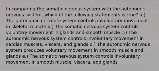 In comparing the somatic nervous system with the autonomic nervous system, which of the following statements is true? a.) The autonomic nervous system controls involuntary movement in skeletal muscle b.) The somatic nervous system controls voluntary movement in glands and smooth muscle c.) The autonomic nervous system controls involuntary movement in cardiac muscles, viscera, and glands d.) The autonomic nervous system produces voluntary movement in smooth muscle and glands e.) The somatic nervous system controls involuntary movement in smooth muscle, viscera, and glands