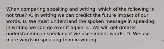 When comparing speaking and writing, which of the following is not true? A. In writing we can predict the future impact of our words. B. We must understand the spoken message in speaking; in writing we can go over it again. C. We will get greater understanding in speaking if we use simpler words. D. We use more words in speaking than in writing.